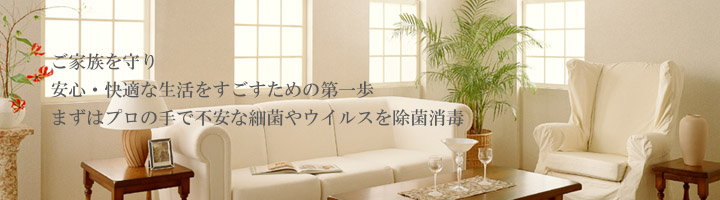 お家の消毒。オフィスの消毒。ご家族を守り、安心快適な生活をすごすための第一歩。まずはプロの手で不安な細菌やウイルスを除菌消毒